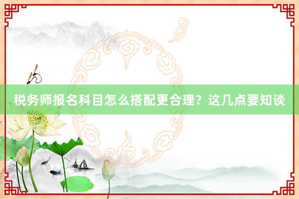 税务师报名科目怎么搭配更合理？这几点要知谈