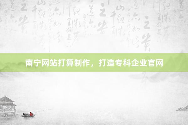 南宁网站打算制作，打造专科企业官网