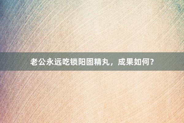 老公永远吃锁阳固精丸,成果如何?