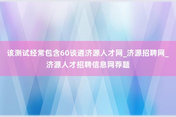 该测试经常包含60谈遴济源人才网_济源招聘网_济源人才招聘信息网荐题