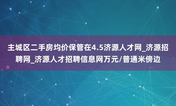 主城区二手房均价保管在4.5济源人才网_济源招聘网_济源人才招聘信息网万元/普通米傍边