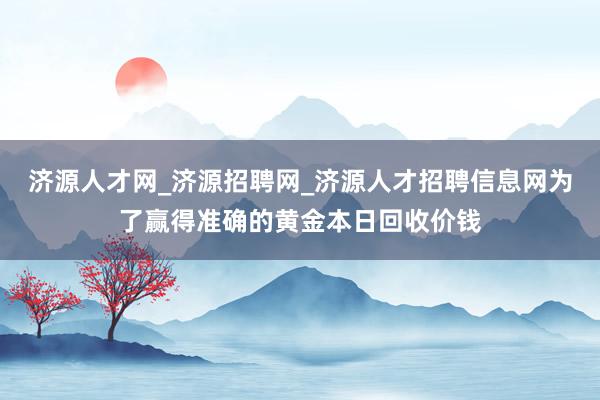 济源人才网_济源招聘网_济源人才招聘信息网为了赢得准确的黄金本日回收价钱